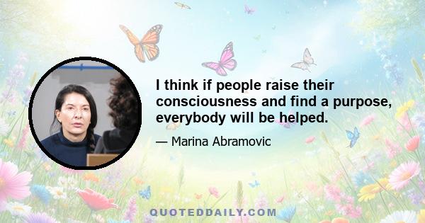 I think if people raise their consciousness and find a purpose, everybody will be helped.