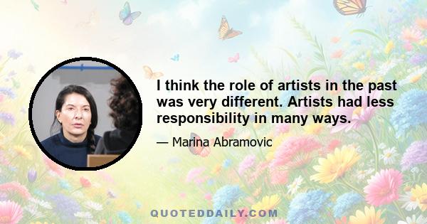 I think the role of artists in the past was very different. Artists had less responsibility in many ways.