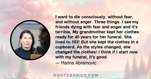 I want to die consciously, without fear, and without anger. Three things. I see my friends dying with fear and anger and it's terrible. My grandmother kept her clothes ready for 40 years for her funeral. She lived to