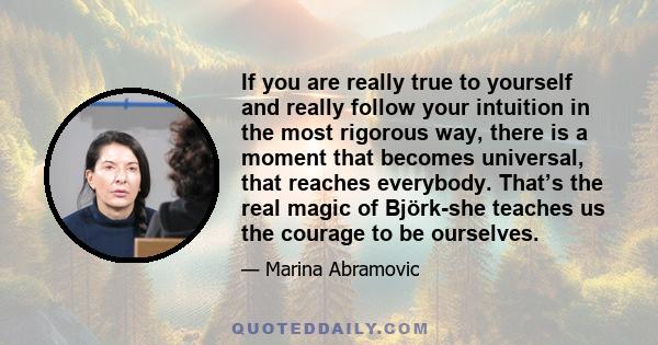 If you are really true to yourself and really follow your intuition in the most rigorous way, there is a moment that becomes universal, that reaches everybody. That’s the real magic of Björk-she teaches us the courage