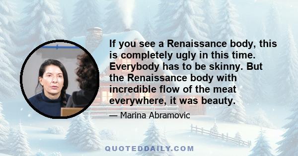 If you see a Renaissance body, this is completely ugly in this time. Everybody has to be skinny. But the Renaissance body with incredible flow of the meat everywhere, it was beauty.