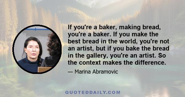 If you're a baker, making bread, you're a baker. If you make the best bread in the world, you're not an artist, but if you bake the bread in the gallery, you're an artist. So the context makes the difference.