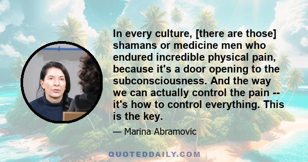 In every culture, [there are those] shamans or medicine men who endured incredible physical pain, because it's a door opening to the subconsciousness. And the way we can actually control the pain -- it's how to control