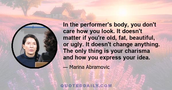 In the performer's body, you don't care how you look. It doesn't matter if you're old, fat, beautiful, or ugly. It doesn't change anything. The only thing is your charisma and how you express your idea.