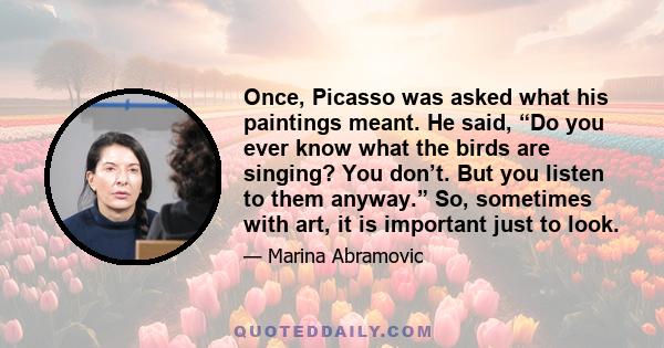 Once, Picasso was asked what his paintings meant. He said, “Do you ever know what the birds are singing? You don’t. But you listen to them anyway.” So, sometimes with art, it is important just to look.