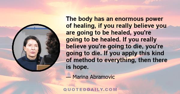 The body has an enormous power of healing, if you really believe you are going to be healed, you're going to be healed. If you really believe you're going to die, you're going to die. If you apply this kind of method to 