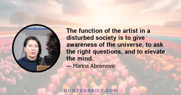 The function of the artist in a disturbed society is to give awareness of the universe, to ask the right questions, and to elevate the mind.