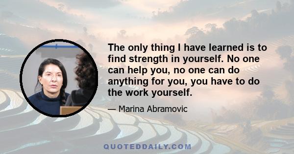 The only thing I have learned is to find strength in yourself. No one can help you, no one can do anything for you, you have to do the work yourself.