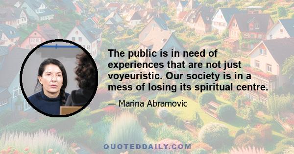 The public is in need of experiences that are not just voyeuristic. Our society is in a mess of losing its spiritual centre.