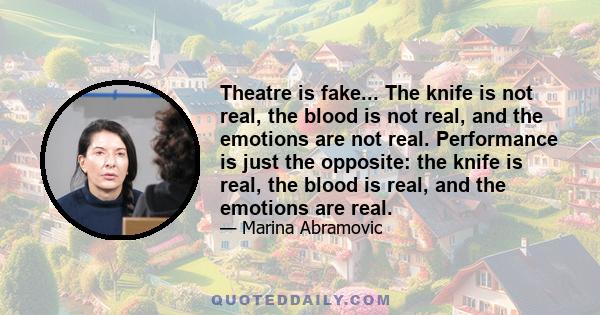 Theatre is fake... The knife is not real, the blood is not real, and the emotions are not real. Performance is just the opposite: the knife is real, the blood is real, and the emotions are real.