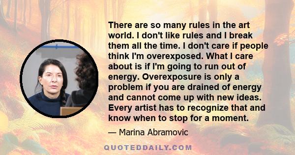 There are so many rules in the art world. I don't like rules and I break them all the time. I don't care if people think I'm overexposed. What I care about is if I'm going to run out of energy. Overexposure is only a