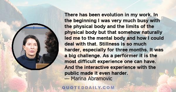 There has been evolution in my work. In the beginning I was very much busy with the physical body and the limits of the physical body but that somehow naturally led me to the mental body and how I could deal with that.