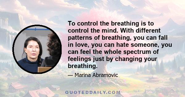 To control the breathing is to control the mind. With different patterns of breathing, you can fall in love, you can hate someone, you can feel the whole spectrum of feelings just by changing your breathing.