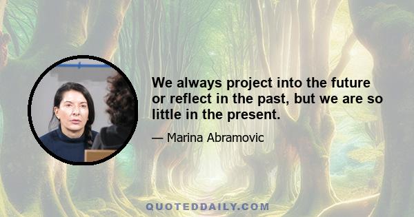 We always project into the future or reflect in the past, but we are so little in the present.