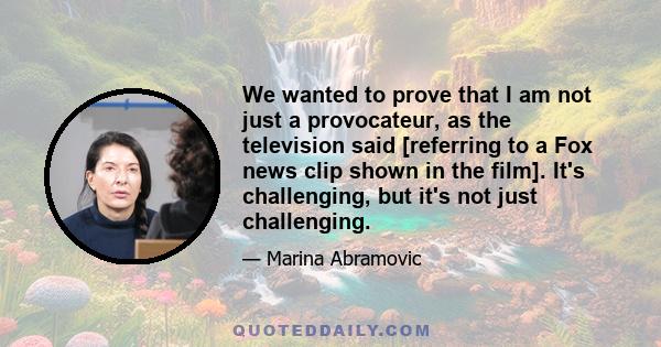 We wanted to prove that I am not just a provocateur, as the television said [referring to a Fox news clip shown in the film]. It's challenging, but it's not just challenging.