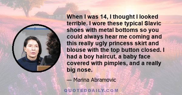 When I was 14, I thought I looked terrible. I wore these typical Slavic shoes with metal bottoms so you could always hear me coming and this really ugly princess skirt and blouse with the top button closed. I had a boy