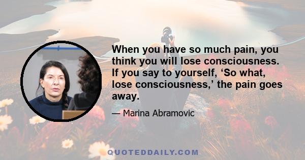 When you have so much pain, you think you will lose consciousness. If you say to yourself, ‘So what, lose consciousness,’ the pain goes away.