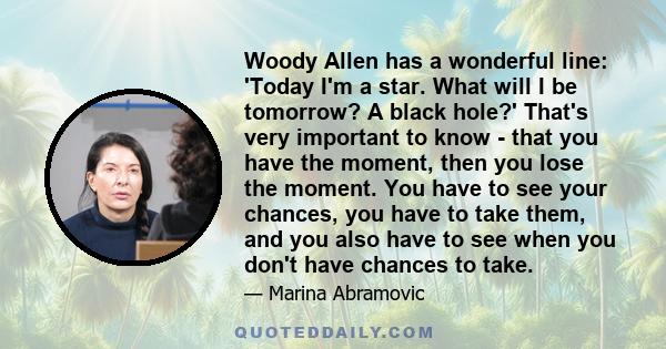 Woody Allen has a wonderful line: 'Today I'm a star. What will I be tomorrow? A black hole?' That's very important to know - that you have the moment, then you lose the moment. You have to see your chances, you have to