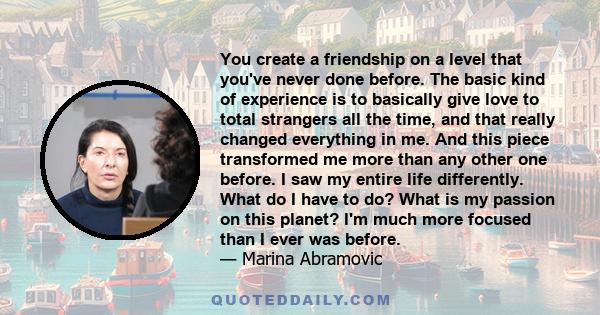 You create a friendship on a level that you've never done before. The basic kind of experience is to basically give love to total strangers all the time, and that really changed everything in me. And this piece