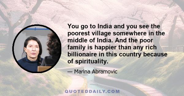 You go to India and you see the poorest village somewhere in the middle of India. And the poor family is happier than any rich billionaire in this country because of spirituality.