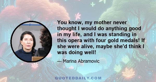 You know, my mother never thought I would do anything good in my life, and I was standing in this opera with four gold medals! If she were alive, maybe she'd think I was doing well!