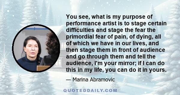 You see, what is my purpose of performance artist is to stage certain difficulties and stage the fear the primordial fear of pain, of dying, all of which we have in our lives, and then stage them in front of audience