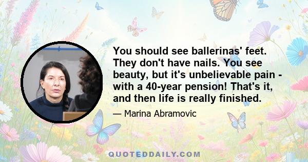 You should see ballerinas' feet. They don't have nails. You see beauty, but it's unbelievable pain - with a 40-year pension! That's it, and then life is really finished.