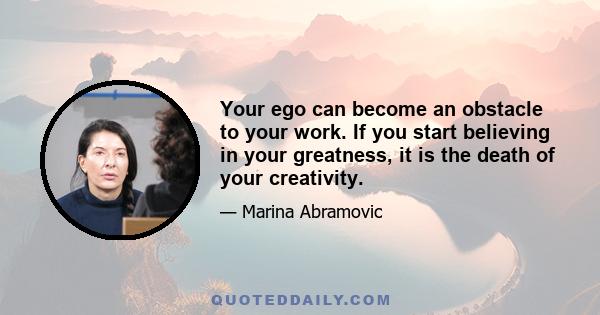 Your ego can become an obstacle to your work. If you start believing in your greatness, it is the death of your creativity.