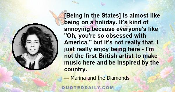 [Being in the States] is almost like being on a holiday. It's kind of annoying because everyone's like Oh, you're so obsessed with America, but it's not really that. I just really enjoy being here - I'm not the first