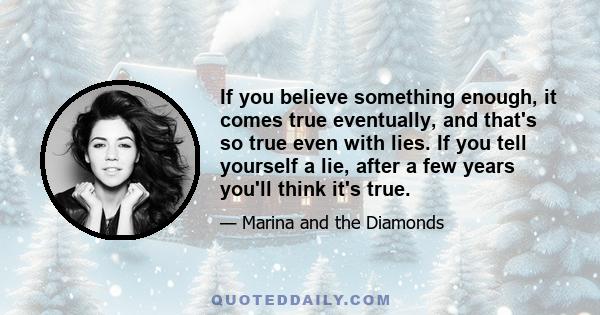 If you believe something enough, it comes true eventually, and that's so true even with lies. If you tell yourself a lie, after a few years you'll think it's true.