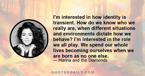 I'm interested in how identity is transient. How do we know who we really are, when different situations and environments dictate how we behave? I'm interested in the role we all play. We spend our whole lives becoming