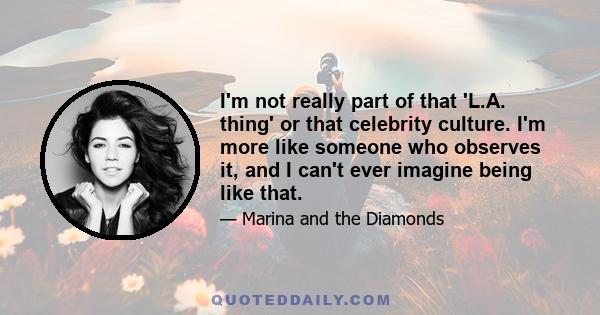 I'm not really part of that 'L.A. thing' or that celebrity culture. I'm more like someone who observes it, and I can't ever imagine being like that.