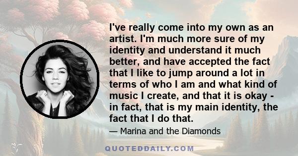 I've really come into my own as an artist. I'm much more sure of my identity and understand it much better, and have accepted the fact that I like to jump around a lot in terms of who I am and what kind of music I