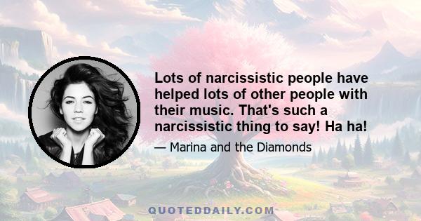 Lots of narcissistic people have helped lots of other people with their music. That's such a narcissistic thing to say! Ha ha!