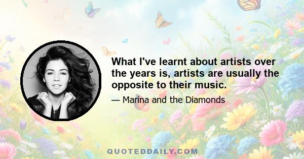 What I've learnt about artists over the years is, artists are usually the opposite to their music.