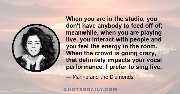 When you are in the studio, you don't have anybody to feed off of; meanwhile, when you are playing live, you interact with people and you feel the energy in the room. When the crowd is going crazy, that definitely