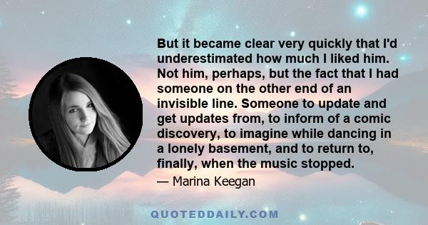 But it became clear very quickly that I'd underestimated how much I liked him. Not him, perhaps, but the fact that I had someone on the other end of an invisible line. Someone to update and get updates from, to inform