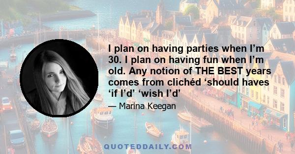 I plan on having parties when I’m 30. I plan on having fun when I’m old. Any notion of THE BEST years comes from clichéd ‘should haves ‘if I’d’ ‘wish I’d’