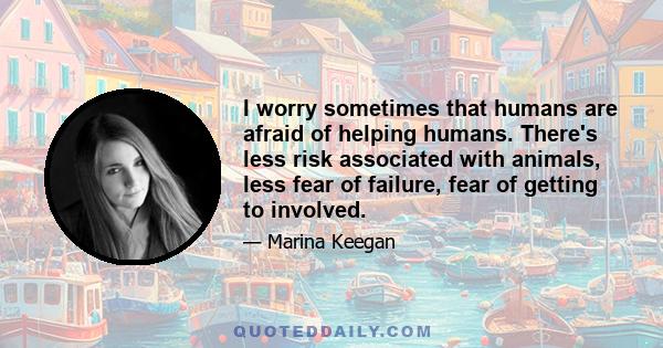 I worry sometimes that humans are afraid of helping humans. There's less risk associated with animals, less fear of failure, fear of getting to involved.