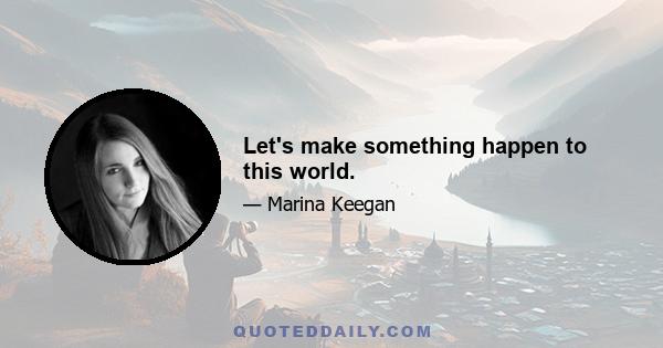 Let's make something happen to this world.