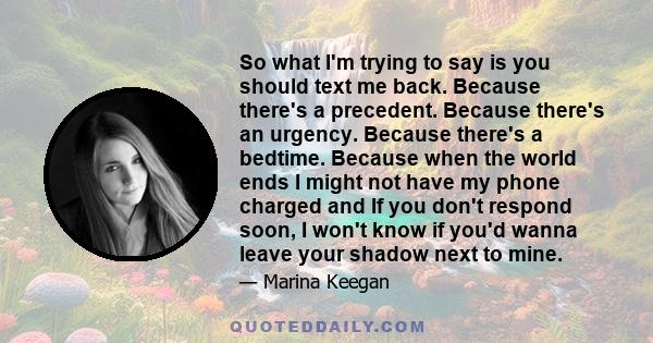 So what I'm trying to say is you should text me back. Because there's a precedent. Because there's an urgency. Because there's a bedtime. Because when the world ends I might not have my phone charged and If you don't