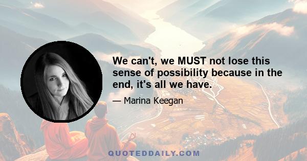 We can't, we MUST not lose this sense of possibility because in the end, it's all we have.