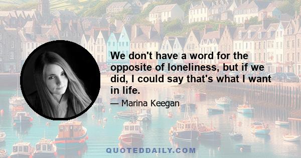 We don't have a word for the opposite of loneliness, but if we did, I could say that's what I want in life.