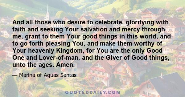 And all those who desire to celebrate, glorifying with faith and seeking Your salvation and mercy through me, grant to them Your good things in this world, and to go forth pleasing You, and make them worthy of Your