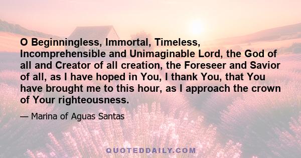 O Beginningless, Immortal, Timeless, Incomprehensible and Unimaginable Lord, the God of all and Creator of all creation, the Foreseer and Savior of all, as I have hoped in You, I thank You, that You have brought me to