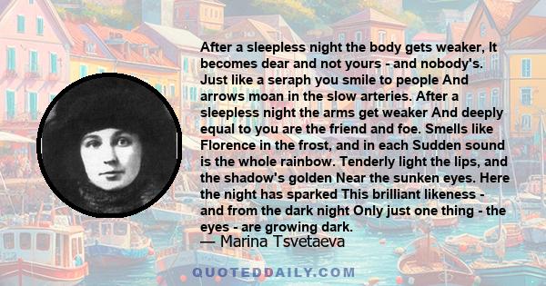 After a sleepless night the body gets weaker, It becomes dear and not yours - and nobody's. Just like a seraph you smile to people And arrows moan in the slow arteries. After a sleepless night the arms get weaker And