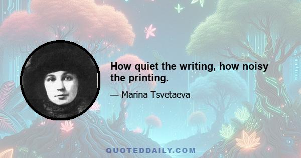 How quiet the writing, how noisy the printing.