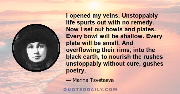 I opened my veins. Unstoppably life spurts out with no remedy. Now I set out bowls and plates. Every bowl will be shallow. Every plate will be small. And overflowing their rims, into the black earth, to nourish the