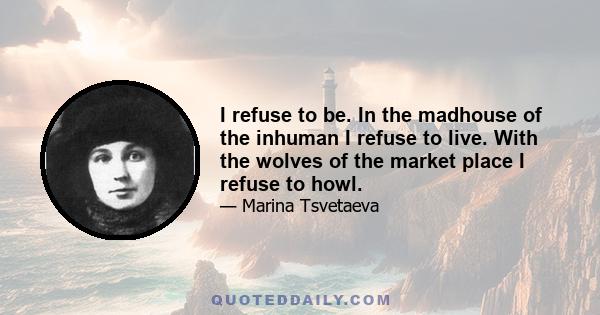 I refuse to be. In the madhouse of the inhuman I refuse to live. With the wolves of the market place I refuse to howl.