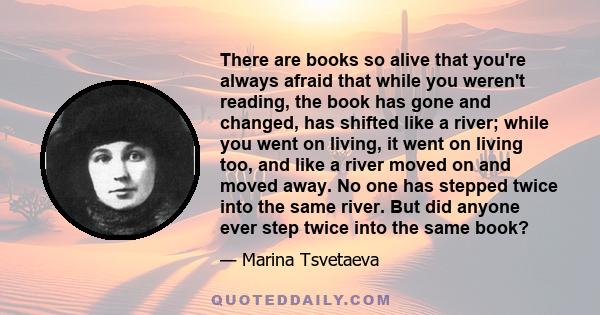 There are books so alive that you're always afraid that while you weren't reading, the book has gone and changed, has shifted like a river; while you went on living, it went on living too, and like a river moved on and